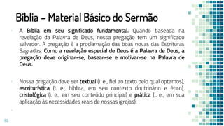 Bíblia – Material Básico do Sermão
▪ A Bíblia em seu significado fundamental. Quando baseada na
revelação da Palavra de Deus, nossa pregação tem um significado
salvador. A pregação é a proclamação das boas novas das Escrituras
Sagradas. Como a revelação especial de Deus é a Palavra de Deus, a
pregação deve originar-se, basear-se e motivar-se na Palavra de
Deus.
▪ Nossa pregação deve ser textual (i. e., fiel ao texto pelo qual optamos),
escriturística (i. e., bíblica, em seu contexto doutrinário e ético),
cristológica (i. e., em seu conteúdo principal) e prática (i. e., em sua
aplicação às necessidades reais de nossas igrejas).
▪
65
 
