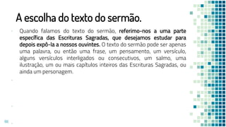 A escolha do texto do sermão.
▪ Quando falamos do texto do sermão, referimo-nos a uma parte
específica das Escrituras Sagradas, que desejamos estudar para
depois expô-la a nossos ouvintes. O texto do sermão pode ser apenas
uma palavra, ou então uma frase, um pensamento, um versículo,
alguns versículos interligados ou consecutivos, um salmo, uma
ilustração, um ou mais capítulos inteiros das Escrituras Sagradas, ou
ainda um personagem.
▪
▪
▪
66
 