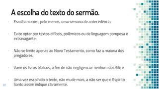 A escolha do texto do sermão.
▪ Escolha-o com, pelo menos, uma semana de antecedência;
▪ Evite optar por textos difíceis, polêmicos ou de linguagem pomposa e
extravagante;
▪ Não se limite apenas ao Novo Testamento, como faz a maioria dos
pregadores;
▪ Varie os livros bíblicos, a fim de não negligenciar nenhum dos 66; e
▪ Uma vez escolhido o texto, não mude mais, a não ser que o Espírito
Santo assim indique claramente.
67
 
