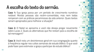 A escolha do texto do sermão.
▪ Caso 1: Sua igreja passa por um período de crescimento numérico
notável. Muitas pessoas são recém-convertidas, mas nem todas
romperam com as práticas pecaminosas da vida anterior. Quais textos
seriam apropriados para melhorar a situação?
▪ Caso 2: O Natal se aproxima e você não deseja pregar novamente
sobre Lucas 2. Quais as alternativas que lhe restam para a escolha de
tal mensagem?
▪ Caso 3: Você nota um desinteresse geral em sua congregação quanto
à freqüência regular nos cultos semanais de estudo bíblico. O que você
pode fazer para estimular a igreja a participar do estudo bíblico?
68
 