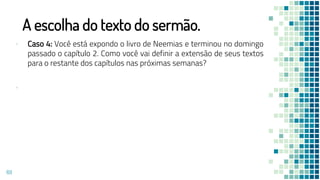 A escolha do texto do sermão.
▪ Caso 4: Você está expondo o livro de Neemias e terminou no domingo
passado o capítulo 2. Como você vai definir a extensão de seus textos
para o restante dos capítulos nas próximas semanas?
▪
69
 