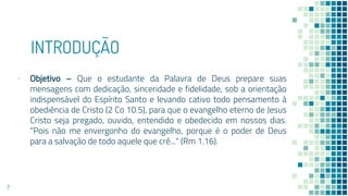 INTRODUÇÃO
▪ Objetivo – Que o estudante da Palavra de Deus prepare suas
mensagens com dedicação, sinceridade e fidelidade, sob a orientação
indispensável do Espírito Santo e levando cativo todo pensamento à
obediência de Cristo (2 Co 10.5), para que o evangelho eterno de Jesus
Cristo seja pregado, ouvido, entendido e obedecido em nossos dias.
"Pois não me envergonho do evangelho, porque é o poder de Deus
para a salvação de todo aquele que crê..." (Rm 1.16).
7
 