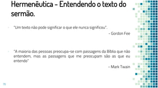 Hermenêutica - Entendendo o texto do
sermão.
▪ “Um texto não pode significar o que ele nunca significou”.
- Gordon Fee
▪ “A maioria das pessoas preocupa-se com passagens da Bíblia que não
entendem, mas as passagens que me preocupam são as que eu
entendo”
- Mark Twain
70
 