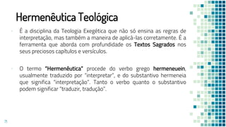 Hermenêutica Teológica
▪ É a disciplina da Teologia Exegética que não só ensina as regras de
interpretação, mas também a maneira de aplicá-las corretamente. É a
ferramenta que aborda com profundidade os Textos Sagrados nos
seus preciosos capítulos e versículos.
▪ O termo “Hermenêutica” procede do verbo grego hermeneuein,
usualmente traduzido por “interpretar”, e do substantivo hermeneia
que significa “interpretação”. Tanto o verbo quanto o substantivo
podem significar “traduzir, tradução”.
71
 