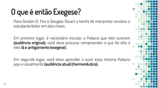 O que é então Exegese?
▪ Para Gordon D. Fee e Douglas Stuart a tarefa de interpretar envolve o
estudante/leitor em dois níveis.
▪ Em primeiro lugar, é necessário escutar a Palavra que eles ouviram
(audiência original); você deve procurar compreender o que foi dito a
eles lá e antigamente (exegese).
▪ Em segundo lugar, você deve aprender a ouvir essa mesma Palavra
aqui e atualmente (audiência atual) (hermenêutica).
73
 