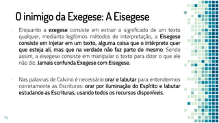 O inimigo da Exegese: A Eisegese
▪ Enquanto a exegese consiste em extrair o significado de um texto
qualquer, mediante legítimos métodos de interpretação, a Eisegese
consiste em injetar em um texto, alguma coisa que o intérprete quer
que esteja ali, mas que na verdade não faz parte do mesmo. Sendo
assim, a eisegese consiste em manipular o texto para dizer o que ele
não diz. Jamais confunda Exegese com Eisegese.
▪ Nas palavras de Calvino é necessário orar e labutar para entendermos
corretamente as Escrituras: orar por iluminação do Espírito e labutar
estudando as Escrituras, usando todos os recursos disponíveis.
74
 
