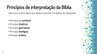 Princípios de interpretação da Bíblia
▪ São cinco os princípios que devem orientar o trabalho do intérprete:
▪ • Princípio do contexto
▪ • Princípio histórico
▪ • Princípio gramatical
▪ • Princípio teológico
▪ • Princípio prático
75
 