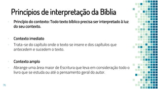 Princípios de interpretação da Bíblia
▪ Princípio do contexto: Todo texto bíblico precisa ser interpretado à luz
do seu contexto.
▪ Contexto imediato
▪ Trata-se do capítulo onde o texto se insere e dos capítulos que
antecedem e sucedem o texto.
▪ Contexto amplo
▪ Abrange uma área maior de Escritura que leva em consideração todo o
livro que se estuda ou até o pensamento geral do autor.
76
 