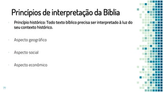 Princípios de interpretação da Bíblia
▪ Princípio histórico: Todo texto bíblico precisa ser interpretado à luz do
seu contexto histórico.
▪ Aspecto geográfico
▪ Aspecto social
▪ Aspecto econômico
77
 