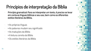 Princípios de interpretação da Bíblia
▪ Princípio gramatical: Para se interpretar um texto, é preciso se levar
em conta as línguas bíblicas e seu uso, bem como os diferentes
estilos literários da Bíblia.
▪ • As próprias línguas
▪ • As palavras mudam seu significado
▪ • As traduções da Bíblia
▪ • A leitura correta da Bíblia
▪ • Os estilos literários da Bíblia
78
 