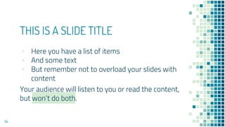 THIS IS A SLIDE TITLE
▪ Here you have a list of items
▪ And some text
▪ But remember not to overload your slides with
content
Your audience will listen to you or read the content,
but won’t do both.
84
 