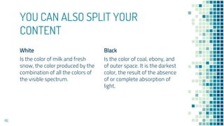 White
Is the color of milk and fresh
snow, the color produced by the
combination of all the colors of
the visible spectrum.
YOU CAN ALSO SPLIT YOUR
CONTENT
Black
Is the color of coal, ebony, and
of outer space. It is the darkest
color, the result of the absence
of or complete absorption of
light.
86
 