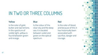 IN TWO OR THREE COLUMNS
Yellow
Is the color of gold,
butter and ripe lemons.
In the spectrum of
visible light, yellow is
found between green
and orange.
Blue
Is the colour of the
clear sky and the deep
sea. It is located
between violet and
green on the optical
spectrum.
Red
Is the color of blood,
and because of this it
has historically been
associated with
sacrifice, danger and
courage.
87
 