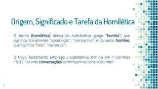 Origem, Significado e Tarefa da Homilética
▪ O termo (homilética) deriva do substantivo grego "homilia", que
significa literalmente "associação", "companhia", e do verbo homileo,
que significa "falar", "conversar".
▪ O Novo Testamento emprega o substantivo homilia em 1 Coríntios
15.33: “as más conversações corrompem os bons costumes”.
9
 