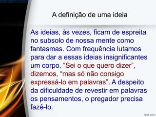 A definição de uma ideia
As ideias, às vezes, ficam de espreita
no subsolo de nossa mente como
fantasmas. Com frequência lutamos
para dar a essas ideias insignificantes
um corpo. “Sei o que quero dizer”,
dizemos, “mas só não consigo
expressá-lo em palavras”. A despeito
da dificuldade de revestir em palavras
os pensamentos, o pregador precisa
fazê-lo.
 