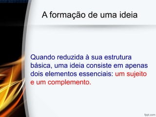 A formação de uma ideia
Quando reduzida à sua estrutura
básica, uma ideia consiste em apenas
dois elementos essenciais: um sujeito
e um complemento.
 
