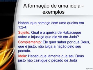 A formação de uma ideia -
exemplos
Habacuque começa com uma queixa em
1:2-4.
Sujeito: Qual é a queixa de Habacuque
sobre a injustiça que ele vê em Judá?
Complemento: Ele quer saber por que Deus,
que é justo, não julga a nação pelo seu
pecado.
Ideia: Habacuque lamenta que seu Deus
justo não castigue o pecado de Judá
 