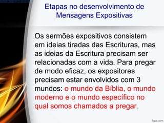 Etapas no desenvolvimento de
Mensagens Expositivas
Os sermões expositivos consistem
em ideias tiradas das Escrituras, mas
as ideias da Escritura precisam ser
relacionadas com a vida. Para pregar
de modo eficaz, os expositores
precisam estar envolvidos com 3
mundos: o mundo da Bíblia, o mundo
moderno e o mundo específico no
qual somos chamados a pregar.
 