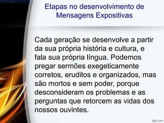 Etapas no desenvolvimento de
Mensagens Expositivas
Cada geração se desenvolve a partir
da sua própria história e cultura, e
fala sua própria língua. Podemos
pregar sermões exegeticamente
corretos, eruditos e organizados, mas
são mortos e sem poder, porque
desconsideram os problemas e as
perguntas que retorcem as vidas dos
nossos ouvintes.
 