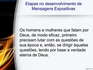 Etapas no desenvolvimento de
Mensagens Expositivas
Os homens e mulheres que falam por
Deus, de modo eficaz, primeiro
precisam lutar com as questões de
sua época e, então, se dirigir àquelas
questões, tendo por base a verdade
eterna de Deus.
 