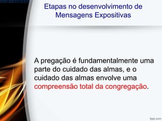 Etapas no desenvolvimento de
Mensagens Expositivas
A pregação é fundamentalmente uma
parte do cuidado das almas, e o
cuidado das almas envolve uma
compreensão total da congregação.
 