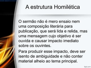 A estrutura Homilética
O sermão não é mero ensaio nem
uma composição literária para
publicação, que será lida e relida, mas
uma mensagem cujo objetivo é ser
ouvida e causar impacto imediato
sobre os ouvintes.
Para produzir esse impacto, deve ser
isento de ambiguidade e não conter
material alheio ao tema principal.
 