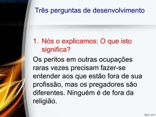 Três perguntas de desenvolvimento
1. Nós o explicamos: O que isto
significa?
Os peritos em outras ocupações
raras vezes precisam fazer-se
entender aos que estão fora de sua
profissão, mas os pregadores são
diferentes. Ninguém é de fora da
religião.
 