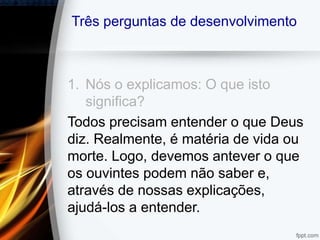 Três perguntas de desenvolvimento
1. Nós o explicamos: O que isto
significa?
Todos precisam entender o que Deus
diz. Realmente, é matéria de vida ou
morte. Logo, devemos antever o que
os ouvintes podem não saber e,
através de nossas explicações,
ajudá-los a entender.
 