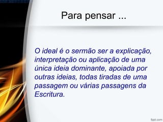 Para pensar ...
O ideal é o sermão ser a explicação,
interpretação ou aplicação de uma
única ideia dominante, apoiada por
outras ideias, todas tiradas de uma
passagem ou várias passagens da
Escritura.
 