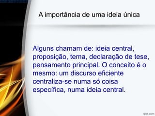 A importância de uma ideia única
Alguns chamam de: ideia central,
proposição, tema, declaração de tese,
pensamento principal. O conceito é o
mesmo: um discurso eficiente
centraliza-se numa só coisa
específica, numa ideia central.
 