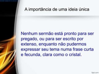 A importância de uma ideia única
Nenhum sermão está pronto para ser
pregado, ou para ser escrito por
extenso, enquanto não pudermos
expressar seu tema numa frase curta
e fecunda, clara como o cristal.
 