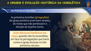 Eram discursos familiares nas
casas, quando não às escondidas,
em face às perseguições que havia
contra a Igreja durante os três
primeiros séculos.
As primeiras homilias (pregações)
da Igreja primitiva eram bem simples,
de modo que não perdessem a
direção do Espírito Santo.
1. DEFINIÇÃO E
CONCEITOS
As Primeiras Homilias
2
A ORIGEM E EVOLUÇÃO HISTÓRICA DA HOMILÉTICA
 