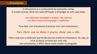 1. Entusiasmo
O entusiasmo é o combustível da expressão verbal.
O orador precisa vibrar em cada afirmação e empolgar-se com cada ideia.
Se a ideia não empolgar o orador, não merece
ser dita e nunca irá empolgar o auditório.
Para falar com entusiasmo é preciso viver com entusiasmo.
Talvez seja essa a razão por que há tão poucos oradores entusiastas. Ou seja, se
você se deixar arrastar por uma vida
sem entusiasmo, é difícil vibrar como orador ou pregador.
 