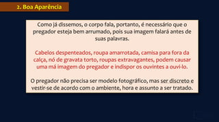 2. Boa Aparência
Como já dissemos, o corpo fala, portanto, é necessário que o
pregador esteja bem arrumado, pois sua imagem falará antes de
suas palavras.
Cabelos despenteados, roupa amarrotada, camisa para fora da
calça, nó de gravata torto, roupas extravagantes, podem causar
uma má imagem do pregador e indispor os ouvintes a ouvi-lo.
O pregador não precisa ser modelo fotográfico, mas ser discreto e
vestir-se de acordo com o ambiente, hora e assunto a ser tratado.
 