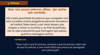 3. Síntese
Não é pela quantidade de palavras que o pregador será
bem sucedido; muitos pregadores parecem narradores
de futebol, falam tanto, e por tanto tempo, que
chegam a cansar os ouvintes e, ao final da preleção,
não se sabe exatamente qual mensagem quis passar,
qual foi a mensagem central.
Lembre-se:
“Dizer tudo o que for preciso, somente o que for preciso, nada mais
do que for preciso, é uma tarefa difícil que precisa ser perseguida
com obstinação”.
 