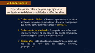  Conhecimento bíblico –“Procura apresentar-te a Deus
aprovado, como obreiro que não tem de que se envergonhar,
que maneja bem a palavra da verdade” (2Tm 2.15).
 Conhecimento da atualidade – O pregador deve saber o que
se passa no mundo, no seu país, em seu estado e município,
nas várias esferas: política, econômica e social.
 Ciências afins – Não há nada que o pregador possa saber que
não seja de valor para ele: história, literatura,
geografia…etc.
4. Conhecimento
Entendemos ser relevante para o pregador o
conhecimento bíblico, atualidades e ciências afins.
 