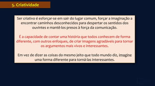 5. Criatividade
Ser criativo é esforçar-se em sair do lugar comum, forçar a imaginação a
encontrar caminhos desconhecidos para despertar os sentidos dos
ouvintes e mantê-los presos à força da comunicação.
É a capacidade de contar uma história que todos conhecem de forma
diferente, com outros enfoques, de criar imagens agradáveis para tornar
os argumentos mais vivos e interessantes.
Em vez de dizer as coisas do mesmo jeito que todo mundo diz, imagine
uma forma diferente para torná-las interessantes.
 