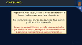 Pregar a Palavra de Deus é, dentre as muitas atividades que o
homem pode exercer, a mais bela e importante.
Ser o instrumento que anuncia os oráculos de Deus, além de
gratificante, é recompensador.
Porém, para essa atividade, o pregador deve, em primeiro
lugar, viver o que anuncia, em seguida, fazê-lo com humildade
e, por último, se empenhar para fazer sempre melhor.
1. DEFINIÇÃO E
CONCEITOS
CONCLUSÃO
13
 