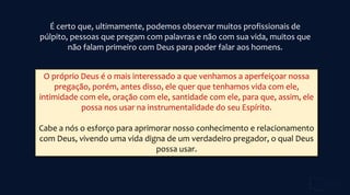 É certo que, ultimamente, podemos observar muitos profissionais de
púlpito, pessoas que pregam com palavras e não com sua vida, muitos que
não falam primeiro com Deus para poder falar aos homens.
O próprio Deus é o mais interessado a que venhamos a aperfeiçoar nossa
pregação, porém, antes disso, ele quer que tenhamos vida com ele,
intimidade com ele, oração com ele, santidade com ele, para que, assim, ele
possa nos usar na instrumentalidade do seu Espírito.
Cabe a nós o esforço para aprimorar nosso conhecimento e relacionamento
com Deus, vivendo uma vida digna de um verdadeiro pregador, o qual Deus
possa usar.
 