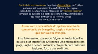 No final do terceiro século, depois de Constantino, os Cristãos
puderam sair dos subterrâneos de Roma e dos lugares
escondidos e cultuar livremente; então as “homilias caseiras”
tornaram-se públicas e, a partir desse momento, a simplicidade
deu lugar à influência da Retórica Grega
e da Oratória Romana.
Assim, com a necessidade do aprimoramento da
comunicação do Evangelho, surgiu a Homilética,
que por sua vez avançou.
Esse fato resultou que o aperfeiçoamento das homilias
passou a ser intensificado, trazendo uma mensagem com
graça, unção e de fácil entendimento por ter um raciocínio
lógico no foco a que se dispôs.
 