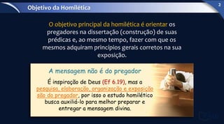 O objetivo principal da homilética é orientar os
pregadores na dissertação (construção) de suas
prédicas e, ao mesmo tempo, fazer com que os
mesmos adquiram princípios gerais corretos na sua
exposição.
A mensagem não é do pregador
É inspiração de Deus (Ef 6.19), mas a
pesquisa, elaboração, organização e exposição
são do pregador, por isso o estudo homilético
busca auxiliá-lo para melhor preparar e
entregar a mensagem divina.
Objetivo da Homilética
2
 