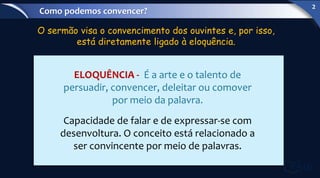 O sermão visa o convencimento dos ouvintes e, por isso,
está diretamente ligado à eloquência.
ELOQUÊNCIA - É a arte e o talento de
persuadir, convencer, deleitar ou comover
por meio da palavra.
Capacidade de falar e de expressar-se com
desenvoltura. O conceito está relacionado a
ser convincente por meio de palavras.
Como podemos convencer?
2
 