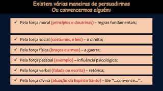  Pela força moral (princípios e doutrinas) – regras fundamentais;
 Pela força social (costumes, e leis) – o direito;
 Pela força física (braços e armas) – a guerra;
 Pela força pessoal (exemplo) – influência psicológica;
 Pela força verbal (falada ou escrita) – retórica;
 Pela força divina (atuação do Espírito Santo) – Ele “...convence...” .
 