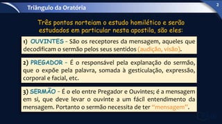 Três pontos norteiam o estudo homilético e serão
estudados em particular nesta apostila, são eles:
1) OUVINTES – São os receptores da mensagem, aqueles que
decodificam o sermão pelos seus sentidos (audição, visão).
2) PREGADOR – É o responsável pela explanação do sermão,
que o expõe pela palavra, somada à gesticulação, expressão,
corporal e facial, etc.
3) SERMÃO – É o elo entre Pregador e Ouvintes; é a mensagem
em si, que deve levar o ouvinte a um fácil entendimento da
mensagem. Portanto o sermão necessita de ter “mensagem”.
Triângulo da Oratória
2
 