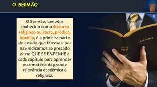 O Sermão, também
conhecido como discurso
religioso ou sacro, prédica,
homilia, é a primeira parte
do estudo que faremos, por
isso indicamos ao prezado
aluno QUE SE EMPENHE a
cada capítulo para aprender
essa matéria de grande
relevância acadêmica e
religiosa.
1. DEFINIÇÃO E
CONCEITOS
O SERMÃO
3
 