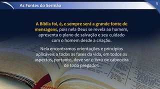 A Bíblia foi, é, e sempre será a grande fonte de
mensagens, pois nela Deus se revela ao homem,
apresenta o plano de salvação e seu cuidado
com o homem desde a criação.
Nela encontramos orientações e princípios
aplicáveis a todas as fases da vida, em todos os
aspectos, portanto, deve ser o livro de cabeceira
de todo pregador.
As Fontes do Sermão
3
 