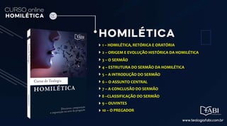 1 – HOMILÉTICA, RETÓRICA E ORATÓRIA
2 – ORIGEM E EVOLUÇÃO HISTÓRICA DA HOMILÉTICA
3 – O SERMÃO
4 – ESTRUTURA DO SERMÃO DA HOMILÉTICA
5 – A INTRODUÇÃO DO SERMÃO
6 – O ASSUNTO CENTRAL
7 – A CONCLUSÃO DO SERMÃO
8 –CLASSIFICAÇÃO DO SERMÃO
9 – OUVINTES
10 – O PREGADOR
 