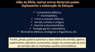  Comentários bíblicos;
 Enciclopédias;
 Livros e manuais bíblicos;
 Jornais, revistas e artigos;
 Internet e documentários;
 Teologia geral e sistemática;
 Dicionários bíblicos, teológicos e linguísticos, etc.
Porém, jamais poderá substituir a base bíblica do sermão, apenas
suplementar, adicionar, acrescentar, ajudar na construção da tese
do sermão; são os chamados auxílios extra-bíblicos.
 