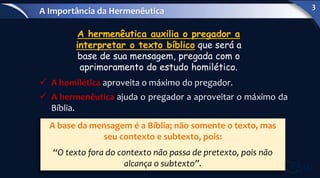  A homilética aproveita o máximo do pregador.
 A hermenêutica ajuda o pregador a aproveitar o máximo da
Bíblia.
A hermenêutica auxilia o pregador a
interpretar o texto bíblico que será a
base de sua mensagem, pregada com o
aprimoramento do estudo homilético.
A base da mensagem é a Bíblia; não somente o texto, mas
seu contexto e subtexto, pois:
“O texto fora do contexto não passa de pretexto, pois não
alcança o subtexto”.
A Importância da Hermenêutica
3
 