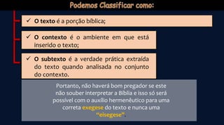  O texto é a porção bíblica;
 O contexto é o ambiente em que está
inserido o texto;
 O subtexto é a verdade prática extraída
do texto quando analisada no conjunto
do contexto.
Portanto, não haverá bom pregador se este
não souber interpretar a Bíblia e isso só será
possível com o auxílio hermenêutico para uma
correta exegese do texto e nunca uma
“eisegese”.
 